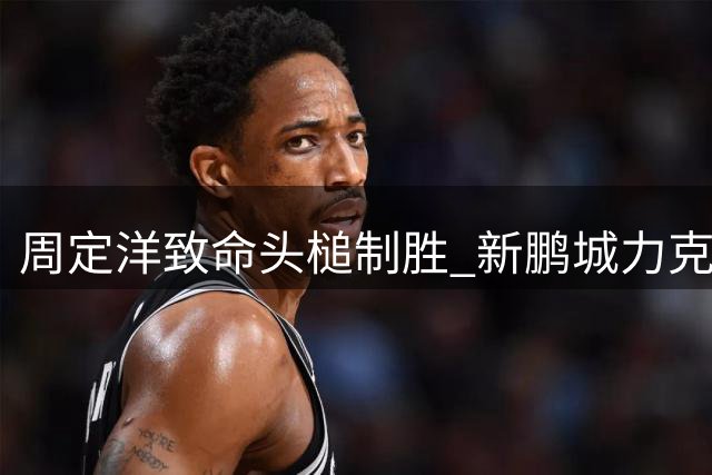 周定洋致命头槌制胜 新鹏城力克玉昆迎关键三分