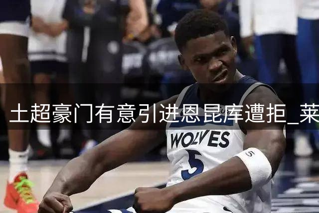 土超豪门有意引进恩昆库遭拒 莱比锡重签旧将可能性仍存
