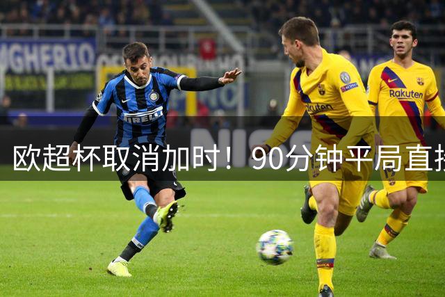 欧超杯取消加时！90分钟平局直接点球，PSG维拉争冠悬念拉满