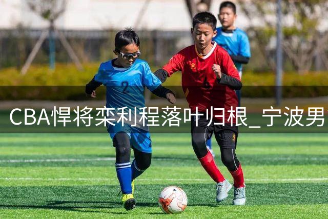 CBA悍将栾利程落叶归根 宁波男篮迎回本土得分利器